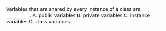 Variables that are shared by every instance of a class are __________. A. public variables B. private variables C. instance variables D. class variables