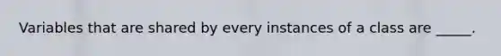 Variables that are shared by every instances of a class are _____.