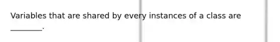 Variables that are shared by every instances of a class are ________.