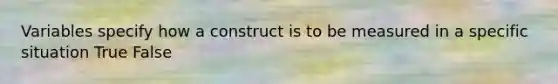 Variables specify how a construct is to be measured in a specific situation True False