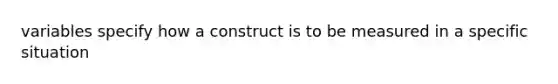 variables specify how a construct is to be measured in a specific situation