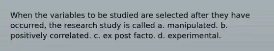 When the variables to be studied are selected after they have occurred, the research study is called a. manipulated. b. positively correlated. c. ex post facto. d. experimental.