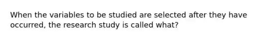 When the variables to be studied are selected after they have occurred, the research study is called what?