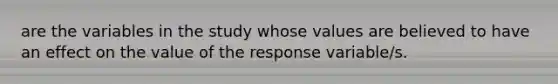 are the variables in the study whose values are believed to have an effect on the value of the response variable/s.