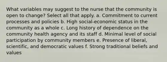 What variables may suggest to the nurse that the community is open to change? Select all that apply. a. Commitment to current processes and policies b. High social-economic status in the community as a whole c. Long history of dependence on the community health agency and its staff d. Minimal level of social participation by community members e. Presence of liberal, scientific, and democratic values f. Strong traditional beliefs and values