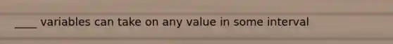 ____ variables can take on any value in some interval