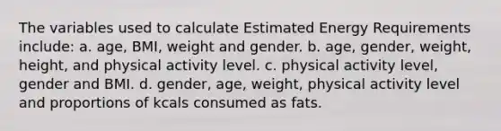 The variables used to calculate Estimated Energy Requirements include: a. age, BMI, weight and gender. b. age, gender, weight, height, and physical activity level. c. physical activity level, gender and BMI. d. gender, age, weight, physical activity level and proportions of kcals consumed as fats.