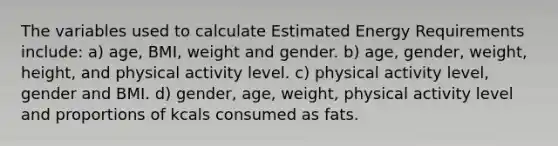 The variables used to calculate Estimated Energy Requirements include: a) age, BMI, weight and gender. b) age, gender, weight, height, and physical activity level. c) physical activity level, gender and BMI. d) gender, age, weight, physical activity level and proportions of kcals consumed as fats.