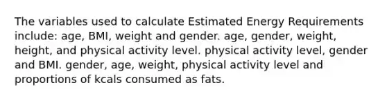 The variables used to calculate Estimated Energy Requirements include: age, BMI, weight and gender. age, gender, weight, height, and physical activity level. physical activity level, gender and BMI. gender, age, weight, physical activity level and proportions of kcals consumed as fats.