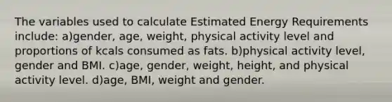 The variables used to calculate Estimated Energy Requirements include: a)gender, age, weight, physical activity level and proportions of kcals consumed as fats. b)physical activity level, gender and BMI. c)age, gender, weight, height, and physical activity level. d)age, BMI, weight and gender.