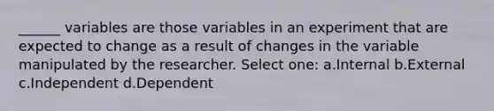 ______ variables are those variables in an experiment that are expected to change as a result of changes in the variable manipulated by the researcher. Select one: a.Internal b.External c.Independent d.Dependent