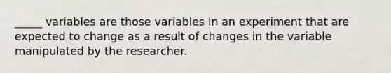 _____ variables are those variables in an experiment that are expected to change as a result of changes in the variable manipulated by the researcher.