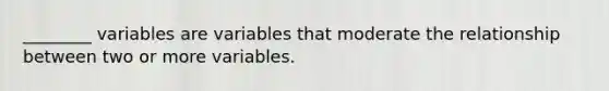 ________ variables are variables that moderate the relationship between two or more variables.