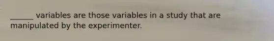 ______ variables are those variables in a study that are manipulated by the experimenter.