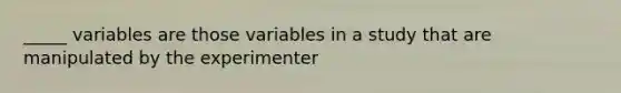 _____ variables are those variables in a study that are manipulated by the experimenter