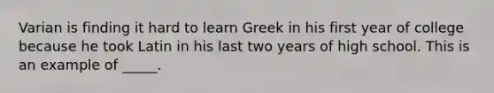 Varian is finding it hard to learn Greek in his first year of college because he took Latin in his last two years of high school. This is an example of _____.