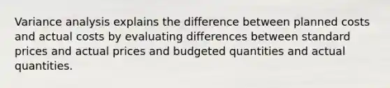 Variance analysis explains the difference between planned costs and actual costs by evaluating differences between standard prices and actual prices and budgeted quantities and actual quantities.