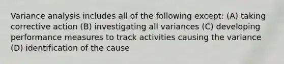 Variance analysis includes all of the following except: (A) taking corrective action (B) investigating all variances (C) developing performance measures to track activities causing the variance (D) identification of the cause