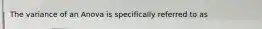 The variance of an Anova is specifically referred to as