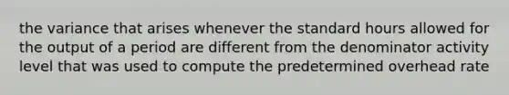 the variance that arises whenever the standard hours allowed for the output of a period are different from the denominator activity level that was used to compute the predetermined overhead rate