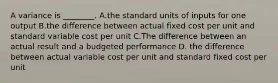 A variance is​ ________. A.the standard units of inputs for one output B.the difference between actual fixed cost per unit and standard variable cost per unit C.The difference between an actual result and a budgeted performance D. the difference between actual variable cost per unit and standard fixed cost per unit