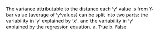 The variance attributable to the distance each 'y' value is from Y-bar value (average of 'y'values) can be split into two parts: the variability in 'y' explained by 'x', and the variability in 'y' explained by the regression equation. a. True b. False