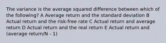 The variance is the average squared difference between which of the following? A Average return and the standard deviation B Actual return and the risk-free rate C Actual return and average return D Actual return and the real return E Actual return and (average return/N - 1)