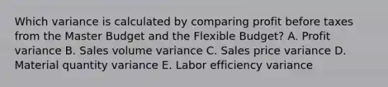 Which variance is calculated by comparing profit before taxes from the Master Budget and the Flexible Budget? A. Profit variance B. Sales volume variance C. Sales price variance D. Material quantity variance E. Labor efficiency variance