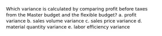 Which variance is calculated by comparing profit before taxes from the Master budget and the flexible budget? a. profit variance b. sales volume variance c. sales price variance d. material quantity variance e. labor efficiency variance