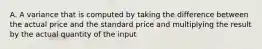 A. A variance that is computed by taking the difference between the actual price and the standard price and multiplying the result by the actual quantity of the input