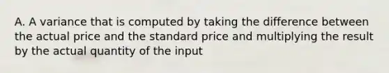 A. A variance that is computed by taking the difference between the actual price and the standard price and multiplying the result by the actual quantity of the input