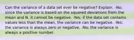 Can the variance of a data set ever be​ negative? Explain. -No; since the variance is based on the squared deviations from the mean and​ N, it cannot be negative. ​-Yes; if the data set contains values less than the​ mean, the variance can be negative. -​Yes; the variance is always zero or negative. ​-No; the variance is always a positive number.