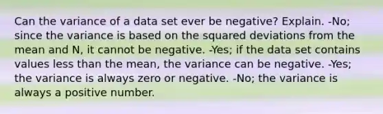 Can the variance of a data set ever be​ negative? Explain. -No; since the variance is based on the squared deviations from the mean and​ N, it cannot be negative. ​-Yes; if the data set contains values less than the​ mean, the variance can be negative. -​Yes; the variance is always zero or negative. ​-No; the variance is always a positive number.