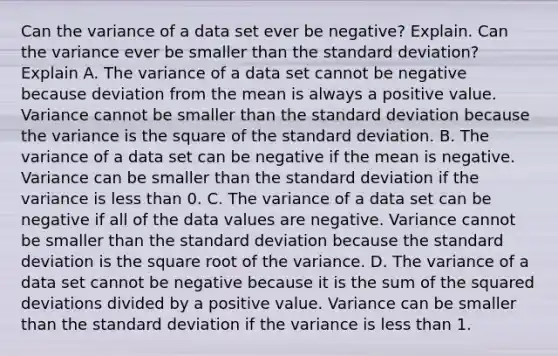 Can the variance of a data set ever be​ negative? Explain. Can the variance ever be smaller than the standard​ deviation? Explain A. The variance of a data set cannot be negative because deviation from the mean is always a positive value. Variance cannot be smaller than the <a href='https://www.questionai.com/knowledge/kqGUr1Cldy-standard-deviation' class='anchor-knowledge'>standard deviation</a> because the variance is the square of the standard deviation. B. The variance of a data set can be negative if the mean is negative. Variance can be smaller than the standard deviation if the variance is <a href='https://www.questionai.com/knowledge/k7BtlYpAMX-less-than' class='anchor-knowledge'>less than</a> 0. C. The variance of a data set can be negative if all of the data values are negative. Variance cannot be smaller than the standard deviation because the standard deviation is the square root of the variance. D. The variance of a data set cannot be negative because it is the sum of the squared deviations divided by a positive value. Variance can be smaller than the standard deviation if the variance is less than 1.