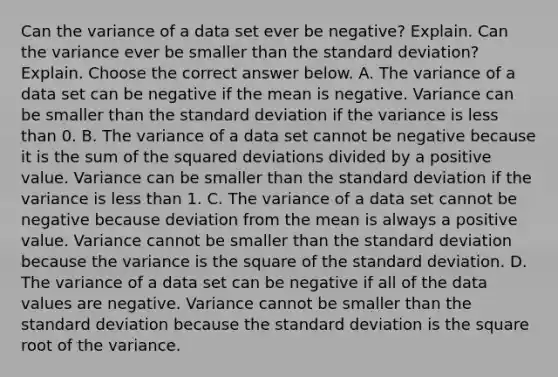 Can the variance of a data set ever be​ negative? Explain. Can the variance ever be smaller than the standard​ deviation? Explain. Choose the correct answer below. A. The variance of a data set can be negative if the mean is negative. Variance can be smaller than the standard deviation if the variance is less than 0. B. The variance of a data set cannot be negative because it is the sum of the squared deviations divided by a positive value. Variance can be smaller than the standard deviation if the variance is less than 1. C. The variance of a data set cannot be negative because deviation from the mean is always a positive value. Variance cannot be smaller than the standard deviation because the variance is the square of the standard deviation. D. The variance of a data set can be negative if all of the data values are negative. Variance cannot be smaller than the standard deviation because the standard deviation is the square root of the variance.