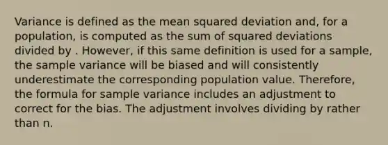 Variance is defined as the mean squared deviation and, for a population, is computed as the sum of squared deviations divided by . However, if this same definition is used for a sample, the <a href='https://www.questionai.com/knowledge/kKPm4DaUPs-sample-variance' class='anchor-knowledge'>sample variance</a> will be biased and will consistently underestimate the corresponding population value. Therefore, the formula for sample variance includes an adjustment to correct for the bias. The adjustment involves dividing by rather than n.