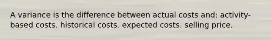 A variance is the difference between actual costs and: activity-based costs. historical costs. expected costs. selling price.