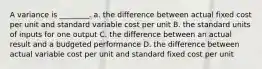 A variance is ________. a. the difference between actual fixed cost per unit and standard variable cost per unit B. the standard units of inputs for one output C. the difference between an actual result and a budgeted performance D. the difference between actual variable cost per unit and standard fixed cost per unit