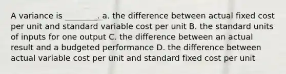 A variance is ________. a. the difference between actual fixed cost per unit and standard variable cost per unit B. the standard units of inputs for one output C. the difference between an actual result and a budgeted performance D. the difference between actual variable cost per unit and standard fixed cost per unit