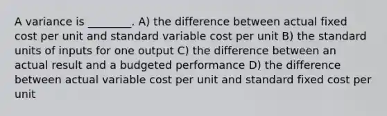 A variance is ________. A) the difference between actual fixed cost per unit and standard variable cost per unit B) the standard units of inputs for one output C) the difference between an actual result and a budgeted performance D) the difference between actual variable cost per unit and standard fixed cost per unit