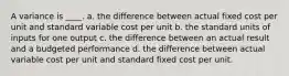 A variance is ____. a. the difference between actual fixed cost per unit and standard variable cost per unit b. the standard units of inputs for one output c. the difference between an actual result and a budgeted performance d. the difference between actual variable cost per unit and standard fixed cost per unit.