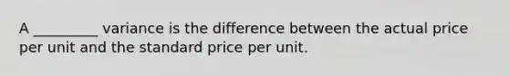 A _________ variance is the difference between the actual price per unit and the standard price per unit.