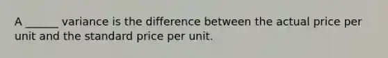 A ______ variance is the difference between the actual price per unit and the standard price per unit.