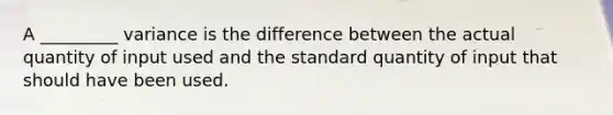 A _________ variance is the difference between the actual quantity of input used and the standard quantity of input that should have been used.