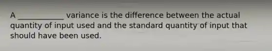 A ____________ variance is the difference between the actual quantity of input used and the standard quantity of input that should have been used.