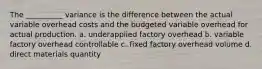 The __________ variance is the difference between the actual variable overhead costs and the budgeted variable overhead for actual production. a. underapplied factory overhead b. variable factory overhead controllable c. fixed factory overhead volume d. direct materials quantity