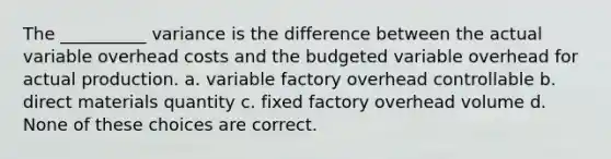 The __________ variance is the difference between the actual variable overhead costs and the budgeted variable overhead for actual production. a. variable factory overhead controllable b. direct materials quantity c. fixed factory overhead volume d. None of these choices are correct.