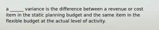 a ______ variance is the difference between a revenue or cost item in the static planning budget and the same item in the flexible budget at the actual level of activity.