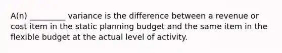 A(n) _________ variance is the difference between a revenue or cost item in the static planning budget and the same item in the flexible budget at the actual level of activity.