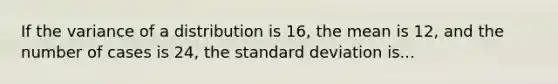 If the variance of a distribution is 16, the mean is 12, and the number of cases is 24, the standard deviation is...